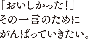 「おいしかった！」その一言のためにがんばっていきたい