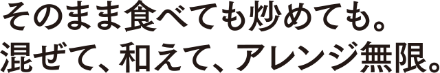 そのまま食べても炒めても。混ぜて、和えて、アレンジ無限。